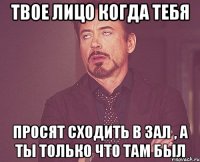 твое лицо когда тебя просят сходить в зал , а ты только что там был