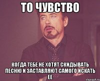 то чувство когда тебе не хотят скидывать песню и заставляют самого искать ее