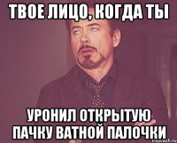 твое лицо, когда ты уронил открытую пачку ватной палочки