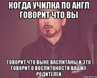 когда училка по англ говорит что вы говорит что выне васпитаны и это говорит о воспитоности ваших родителей