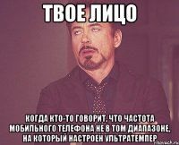 твое лицо когда кто-то говорит, что частота мобильного телефона не в том диапазоне, на который настроен ультратемпер