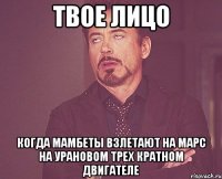 твое лицо когда мамбеты взлетают на марс на урановом трех кратном двигателе