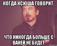 когда ксюша говорит, что никогда больше с ваней не будет