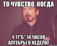 то чувство, когда у 11"б" 14 часов алгебры в неделю