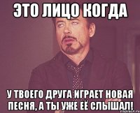 это лицо когда у твоего друга играет новая песня, а ты уже её слышал!