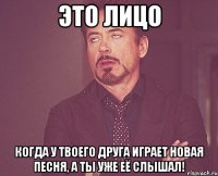 это лицо когда у твоего друга играет новая песня, а ты уже её слышал!