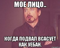 мое лицо.. когда подвал всасует как уебан.