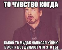 то чувство когда какой то мудак написал хуйню в аск и все думают что это ты