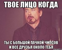 твое лицо когда ты с большой пачкой чипсов и все друзья около тебя