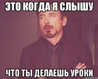 это когда я слышу что ты делаешь уроки
