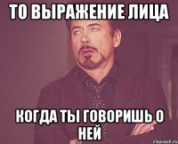 то выражение лица когда ты говоришь о ней