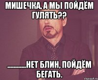 мишечка, а мы пойдём гулять?? ............нет блин, пойдём бегать.