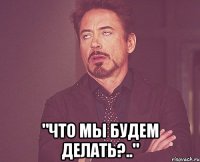  "что мы будем делать?.."