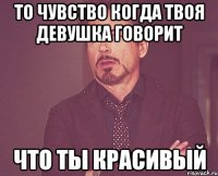 то чувство когда твоя девушка говорит что ты красивый