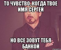 то чувство, когда твое имя сергей но все зовут тебя банкой