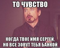 то чувство когда твое имя сергей, но все зовут тебя банкой