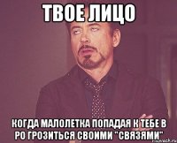 твое лицо когда малолетка попадая к тебе в ро грозиться своими "связями"