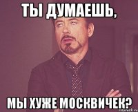 ты думаешь, мы хуже москвичек?