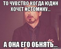 то чувство когда юдин хочет истомину... а она его обнять...