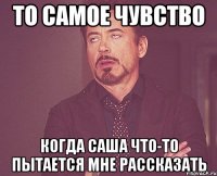 то самое чувство когда саша что-то пытается мне рассказать