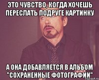 это чувство, когда хочешь переслать подруге картинку а она добавляется в альбом "сохраненные фотографии"