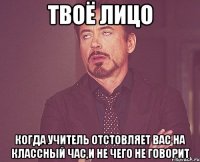 твоё лицо когда учитель отстовляет вас на классный час,и не чего не говорит