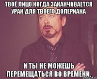 твоё лицо когда заканчивается уран для твоего долериана и ты не можешь перемещаться во времени.