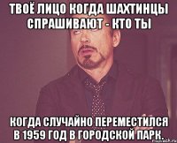 твоё лицо когда шахтинцы спрашивают - кто ты когда случайно переместился в 1959 год в городской парк.