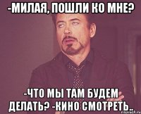 -милая, пошли ко мне? -что мы там будем делать? -кино смотреть..