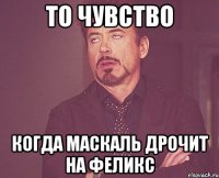 то чувство когда маскаль дрочит на феликс