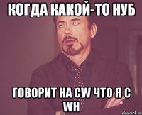 когда какой-то нуб говорит на cw что я с wh