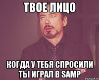 твое лицо когда у тебя спросили ты играл в samp