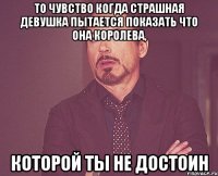 то чувство когда страшная девушка пытается показать что она королева, которой ты не достоин