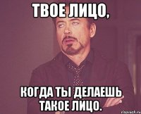 твое лицо, когда ты делаешь такое лицо.