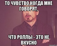 то чувство,когда мне говорят, что роллы - это не вкусно