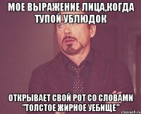 мое выражение лица,когда тупой ублюдок открывает свой рот со словами "толстое жирное уебище"