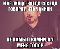 моё лиицо, когда соседи говорят, что чайник не помыл камни, а у меня топор