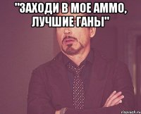 "заходи в мое аммо, лучшие ганы" 