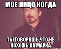 мое лицо когда ты говоришь,что не похожь на марка