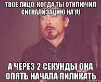 твое лицо, когда ты отключил сигнализацию на ju а через 2 секунды она опять начала пиликать