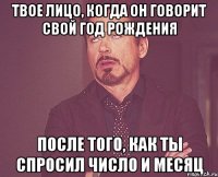 твое лицо, когда он говорит свой год рождения после того, как ты спросил число и месяц