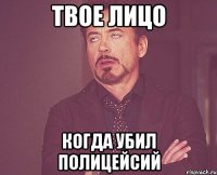 твое лицо когда убил полицейсий