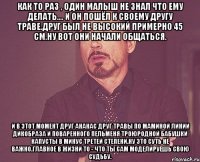 как то раз , один малыш не знал что ему делать.... и он пошёл к своему другу траве.друг был не высокий примерно 45 см.ну вот они начали общаться. и в этот момент друг ананас друг травы по маминой линии дикобраза и поваренного пельменя троюродной бабушки капусты в минус третей степени.ну это суть не важно.главное в жизни то - что ты сам моделируешь свою судьбу.