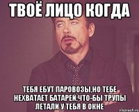 твоё лицо когда тебя ебут паровозы,но тебе нехватает батарей,что-бы трупы летали у тебя в окне