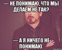 — не понимаю, что мы делаем не так? — а я ничего не понимаю.