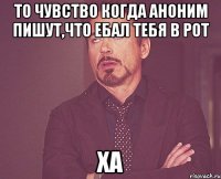 то чувство когда аноним пишут,что eбал тeбя в рот ха