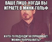 ваше лицо, когда вы играете в мини-гольф и кто-то подходит и спрашивает: "можно попробовать?"