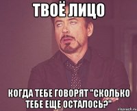 твоё лицо когда тебе говорят "сколько тебе еще осталось?"