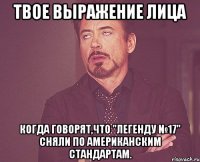 твое выражение лица когда говорят,что "легенду №17" сняли по американским стандартам.