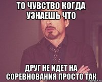 то чувство когда узнаешь что друг не идет на соревнования просто так